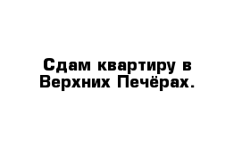 Сдам квартиру в Верхних Печёрах.